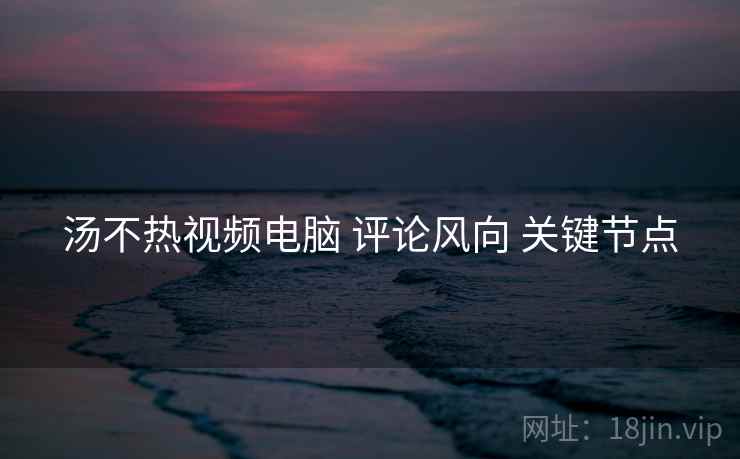 汤不热视频电脑 评论风向 关键节点