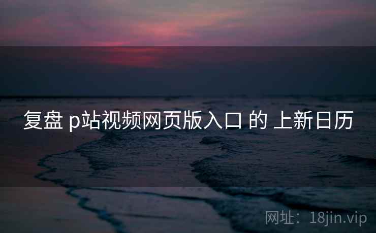 复盘 p站视频网页版入口 的 上新日历