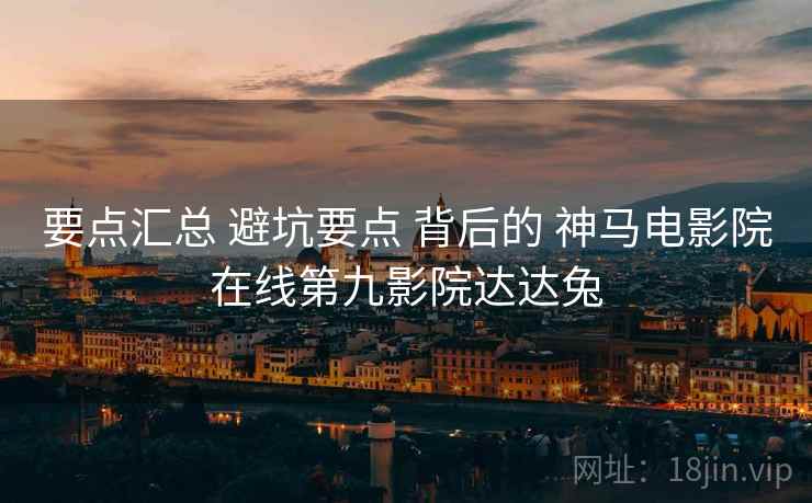 要点汇总 避坑要点 背后的 神马电影院在线第九影院达达兔
