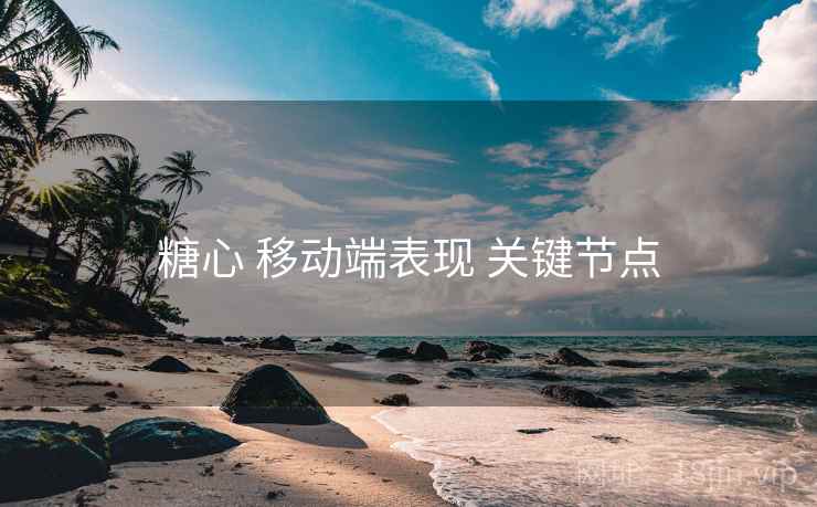 糖心 移动端表现 关键节点