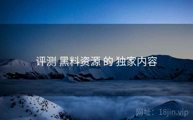 评测 黑料资源 的 独家内容