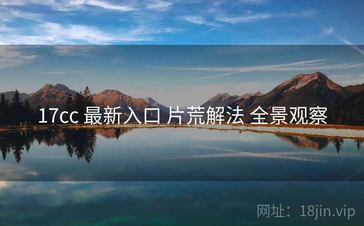 17cc 最新入口 片荒解法 全景观察