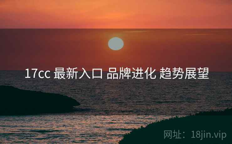17cc 最新入口 品牌进化 趋势展望