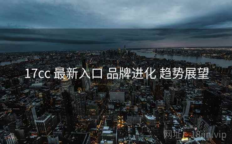 17cc 最新入口 品牌进化 趋势展望