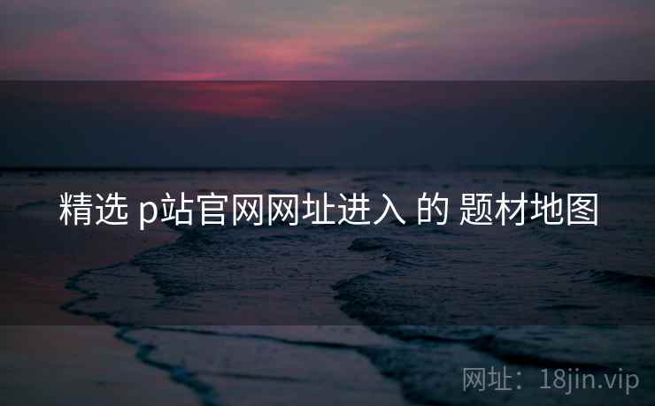 精选 p站官网网址进入 的 题材地图