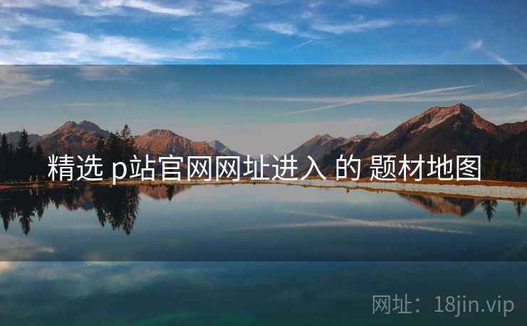 精选 p站官网网址进入 的 题材地图