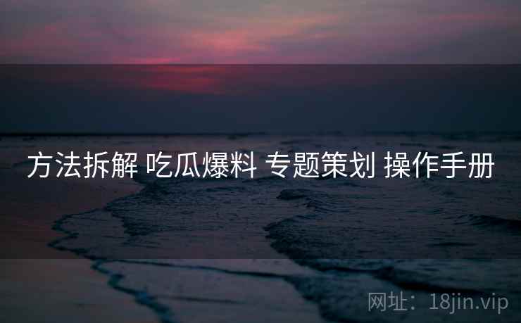 方法拆解 吃瓜爆料 专题策划 操作手册